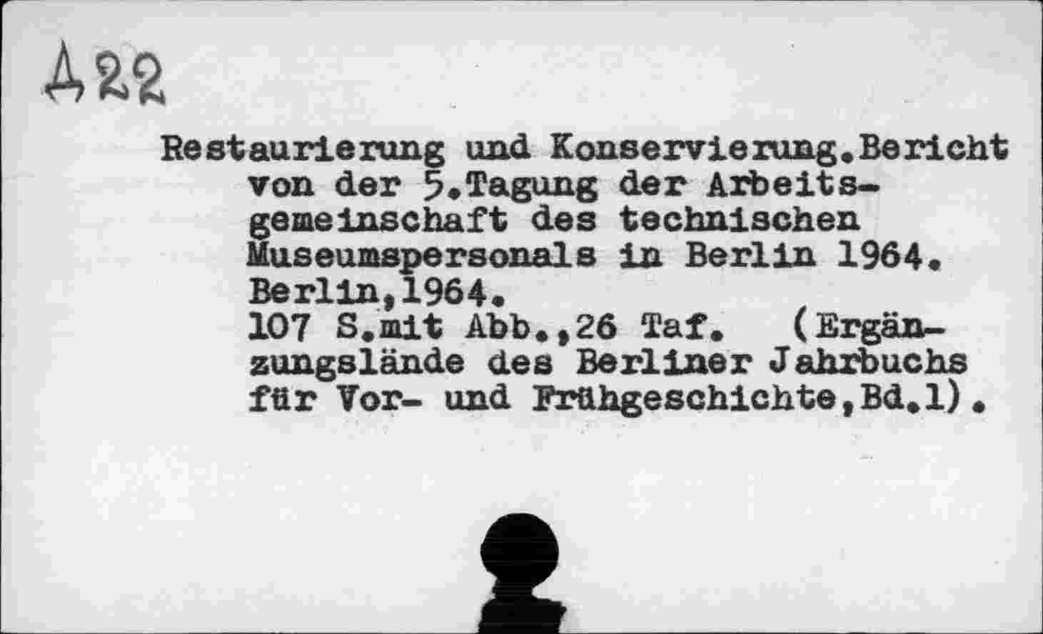 ﻿ДЯ2
Restaurierung und Konservierung.Bericht von der 5*Tagung der Arbeitsgemeinschaft des technischen Museumspersonals in Berlin 1964« Berlin, 1964. 107 S.mit Abb«,26 Taf. (Ergänzungslände des Berliner Jahrbuchs für Vor- und Frühgeschichte,Bd.l) .